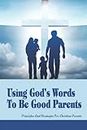 Using God's Words To Be Good Parents: Principles And Strategies For Christian Parents