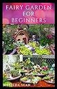 FAIRY GARDEN FOR BEGINNERS: Beginners guide on how to create or start a fairy garden for home decoration