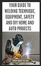 Your Guide to Welding Technique, Equipment, Safety and DIY Home and Auto Projects: Master Proper Hand-Eye Coordination, Welder Operation, Protective Gear Use and Essential Metallurgy