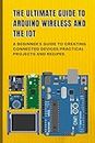 THE ULTIMATE GUIDE TO ARDUINO WIRELESS AND THE IOT: A Beginner's Guide to Creating Connected Devices Practical Projects and Recipes