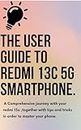 The user guide to Redmi 13C 5G smartphone: A Comprehensive journey with your redmi 13c ,together with tips and tricks in order to master your phone.