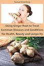 Using Ginger Root to Treat Common Diseases and Conditions for Health, Beauty and Longevity