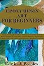 EPOXY RESIN ART FOR BEGINNERS: A Beginner's Step By Step Guide On How To Work With Resin To Make Clear Epoxy Resin Jewelry, Tabletops, Paintings, Paperweights, & Shells. With Craft Projects Ideas