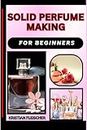 SOLID PERFUME MAKING FOR BEGINNERS: The Complete Practice Guide On Easy Illustrated Procedures, Techniques, Skills And Knowledge On How To Make Perfume From Scratch