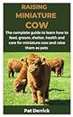 RAISING MINIATURE COW: The complete guide to learn how to feed, groom, shelter, health and care for miniature cow and raise them as pets
