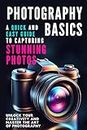 Photography Basics: A Quick and Easy Guide to Capturing Stunning Photos : Unlock Your Creativity and Master the Art of Photography