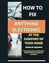 How To Fix Anything Electronic At The Comfort Of Your Home: The Complete Guide to Safe Home Wiring and Electrical Appliance Installation