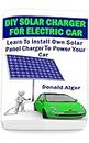 DIY Solar Charger For Electric Car: Learn To Install Own Solar Panel Charger To Power Your Car: (Energy Independence, Lower Bills & Off Grid Living) (Self Reliance, Solar Energy Book 2)