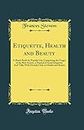 Etiquette, Health and Beauty: A Hand-Book for Popular Use, Comprising the Usages of the Best Society, a Manual of Social Etiquette; And Talks With Homely Girls on Health and Beauty (Classic Reprint)