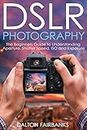 DSLR Photography: The Beginners Guide to Understanding Aperture, Shutter Speed, ISO and Exposure