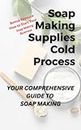 Soap Making Supplies Cold Process : Your Comprehensive Guide Teaches You How to Build Natural Organic Soap Making Kits, Add Essential Oils, and Select Soap Making Tools Over 125 Pages
