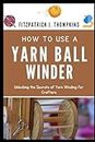 HOW TO USE A YARN BALL WINDER: Unlocking the Secrets of Yarn Winding for Crafters