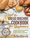 The Bread Machine Cookbook for Beginners: Amazing Bread Machine Recipes That Make Home Baking a Breeze. Easy-to-Follow Guide to Baking Delicious Breads, Buns, Rolls and Loaves