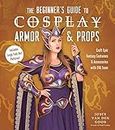 The Beginner's Guide to Cosplay Armor & Props: Craft Epic Fantasy Costumes and Accessories With Eva Foam