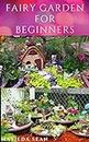 FAIRY GARDEN FOR BEGINNERS: Beginners guide on how to create or start a fairy garden for home decoration
