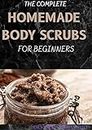 THE COMPLETE HOMEMADE BODY SCRUBS FOR BEGINNERS : How To Make Your Organic Body And Face Scrubs For Smooth, Soft And Youthful Skin. This Book Includes: "Body Butter Recipes" And "Body Scrubs")