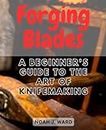 Forging Blades: A Beginner's Guide to the Art of Knifemaking: Step-by-Step Instructions and Tips for Crafting Your First Knife