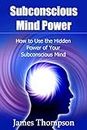 Subconscious Mind Power: How to Use the Hidden Power of Your Subconscious Mind