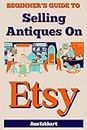 Beginner's Guide To Selling Antiques On Etsy: How To Start a Home Based Business Reselling Vintage Collectibles Online