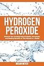 Hydrogen Peroxide: Discover the Amazing Natural Health, Household and Healing Benefits of This Miracle in a Bottle