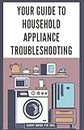 Your Guide to Household Appliance Troubleshooting: Step-by-Step Instructions for Diagnosing and Repairing Issues with Refrigerators, Ovens, Washers, Dryers and Dishwashers to Save on Repair Bills