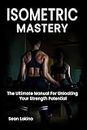 ISOMETRIC MASTERY : The Ultimate Manual For Unlocking Your Strength Potential - Build Maximum Strength And Conditioning With Static Training