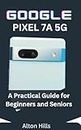 GOOGLE PIXEL 7A 5G: A Practical Guides for Beginners and Seniors