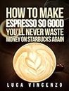 How to Make Espresso So Good You'll Never Waste Money on Starbucks Again (The Coffee Maestro Series Book 2)