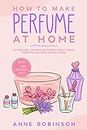 How to Make Perfume at Home: DIY Scents for Perfume, Cologne, Deodorant, Beauty Balm, Essential Oils, Body Splash - Includes 14 Unique Aromatherapy Recipes