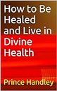 How to Be Healed and Live in Divine Health (HEALING Book 1)
