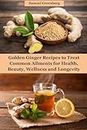 Golden Ginger Recipes to Treat Common Ailments for Health, Beauty, Wellness and Longevity
