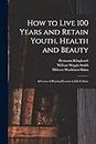 How to Live 100 Years and Retain Youth, Health and Beauty: A Course of Practical Lessons in Life Culture