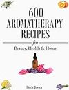 Aromatherapy: 600 Aromatherapy Recipes for Beauty, Health & Home - Plus Advice & Tips on How to Use Essential Oils
