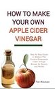 How to Make Your Own Apple Cider Vinegar: Step by Step Guide to Making The Easiest Homemade Cider Vinegar Recipe for Beauty and Health