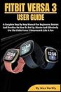 FITBIT VERSA 3 USER GUIDE: A Complete Step By Step Manual For Beginners, Seniors And Newbies On How To Set Up, Master And Effectively Use The Fitbit Versa 3 Smartwatch Like A Pro