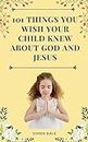 101 THINGS YOU WISH YOUR CHILD KNEW ABOUT GOD AND JESUS: Amazing Bite-sized Devotional and Prayer Guide for Children to Learn About Jesus with Bible References (English Edition)