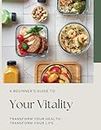 A Beginner's Guide to Your Vitality: Transform Your Health, Transform Your Life: A comprehensive manual for unlocking the secrets to sustainable wellbeing