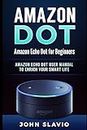 Amazon Dot: Amazon Echo Dot for Beginners: Amazon Echo Dot User Manual to enrich your Smart Life (User Guide for Amazon Echo Dot and Amazon Alexa)