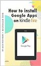 HOW TO INSTALL GOOGLE APPS ON KINDLE FIRE: A Complete Step By Step Instruction How to Install Google Play Store on Your Kindle Fire