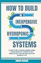 How to Build an inexpensive Hydroponics Systems for Beginners: The Complete Guide to Hydroponic Gardening, Designing and Building inexpensive DIY ... and Herbs in Water from intermediate to pro