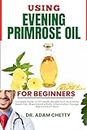 USING EVENING PRIMROSE OIL FOR BEGINNERS: Complete Guide To EPO Health Benefits Such As Eczema, Breast Pain, Rheumatoid Arthritis, Inflammation, Dosage, Risk And Much More (English Edition)
