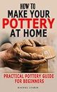 HOW TO MAKE YOUR POTTERY AT HOME: Practical Pottery Guide For Beginners - Complete Tips And Tricks For Mastering Hand Building And Selling Cups, Bowls, Cups, Plates, Slabs, Coils And Many More