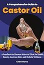 A Comprehensive Guide to Castor Oil: A handbook to Harness Nature's Elixir for Health, Beauty, Lustrous Hair, and Holistic Wellness