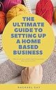 The Ultimate Guide to Setting Up a Home Based Business: How to Set Up a Small Creative Business That Turns a Profit
