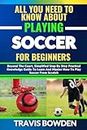 ALL YOU NEED TO KNOW ABOUT PLAYING SOCCER FOR BEGINNERS: Beyond The Court, Simplified Step By Step Practical Knowledge Guide To Learn And Master How To Play Soccer From Scratch