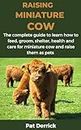 RAISING MINIATURE COW : The complete guide to learn how to feed, groom, shelter, health and care for miniature cow and raise them as pets