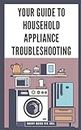 Your Guide to Household Appliance Troubleshooting: Step-by-Step Instructions for Diagnosing and Repairing Issues with Refrigerators, Ovens, Washers, Dryers and Dishwashers to Save on Repair Bills