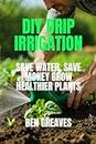DIY Drip Irrigation: Save Water,Save Money Grow Healthier Plants (Irrigation and Smart Sprinkler System Book 1)