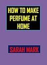 How To Make Perfume At Home: Step-By-Step Perfume Making Process Of Your Own Fragrance From Scratch,Making Tips And Tricks For A Unique Scent