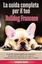 La Guida Completa per Il Tuo Bulldog Francese: La guida indispensabile per essere un proprietario perfetto ed avere un Bulldog Francese Obbediente, Sano e Felice